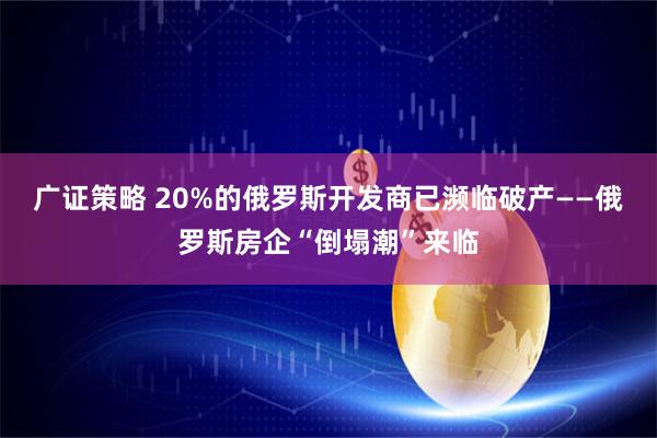 广证策略 20%的俄罗斯开发商已濒临破产——俄罗斯房企“倒塌潮”来临