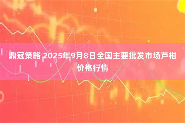 鼎冠策略 2025年9月8日全国主要批发市场芦柑价格行情
