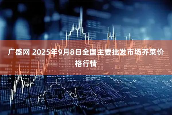 广盛网 2025年9月8日全国主要批发市场芥菜价格行情