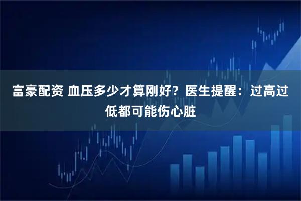 富豪配资 血压多少才算刚好？医生提醒：过高过低都可能伤心脏