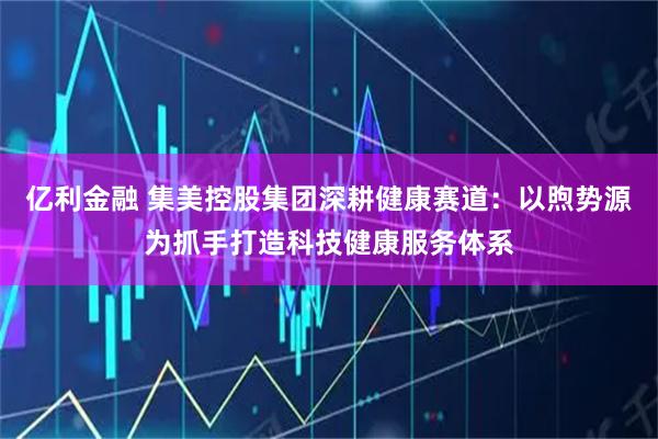 亿利金融 集美控股集团深耕健康赛道：以煦势源为抓手打造科技健康服务体系