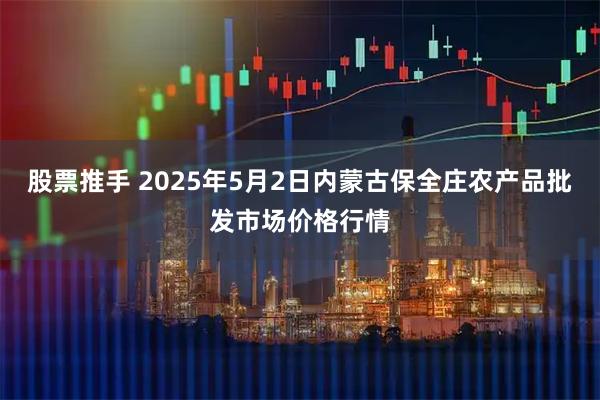股票推手 2025年5月2日内蒙古保全庄农产品批发市场价格行情