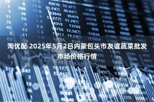 淘优配 2025年5月2日内蒙包头市友谊蔬菜批发市场价格行情