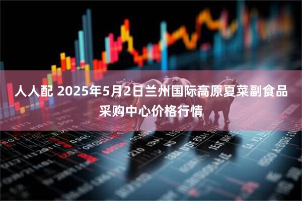 人人配 2025年5月2日兰州国际高原夏菜副食品采购中心价格行情