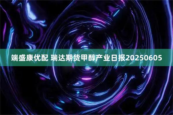 端盛康优配 瑞达期货甲醇产业日报20250605