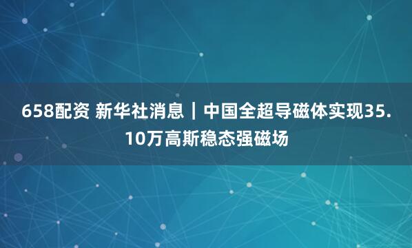 658配资 新华社消息｜中国全超导磁体实现35.10万高斯稳态强磁场