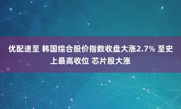 优配速至 韩国综合股价指数收盘大涨2.7% 至史上最高收位 芯片股大涨
