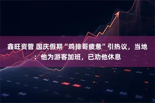 鑫旺资管 国庆假期“鸡排哥疲惫”引热议，当地：他为游客加班，已劝他休息