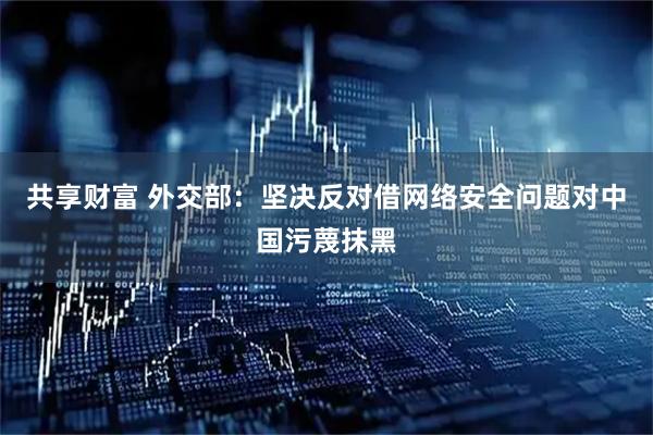 共享财富 外交部：坚决反对借网络安全问题对中国污蔑抹黑