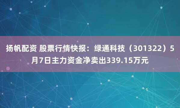 扬帆配资 股票行情快报：绿通科技（301322）5月7日主力资金净卖出339.15万元