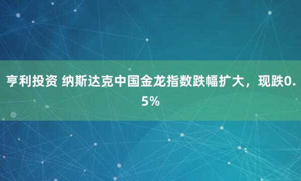 亨利投资 纳斯达克中国金龙指数跌幅扩大，现跌0.5%