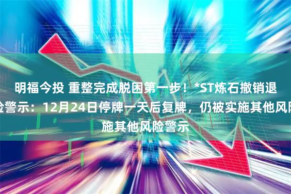 明福今投 重整完成脱困第一步！*ST炼石撤销退市风险警示：12月24日停牌一天后复牌，仍被实施其他风险警示