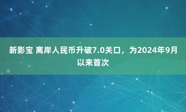 新影宝 离岸人民币升破7.0关口，为2024年9月以来首次