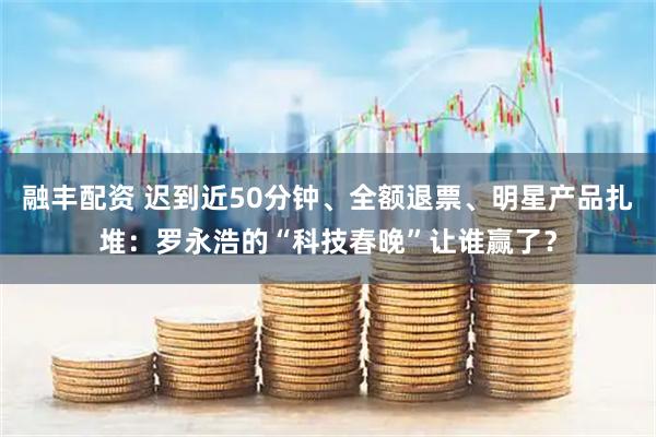 融丰配资 迟到近50分钟、全额退票、明星产品扎堆：罗永浩的“科技春晚”让谁赢了？