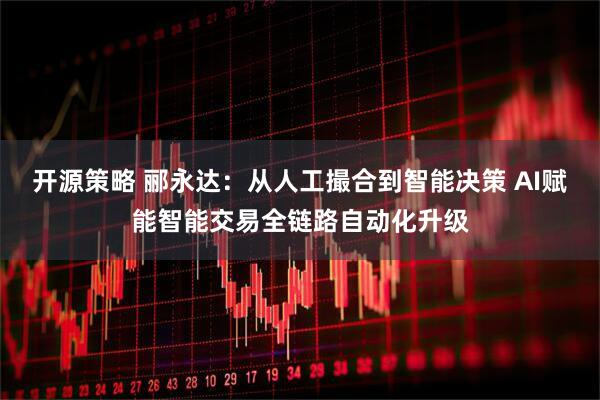 开源策略 郦永达：从人工撮合到智能决策 AI赋能智能交易全链路自动化升级
