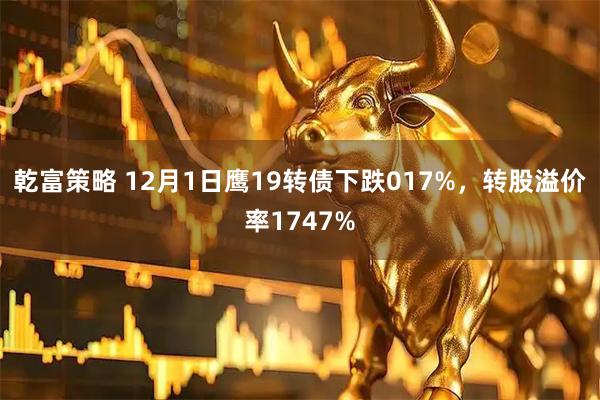 乾富策略 12月1日鹰19转债下跌017%，转股溢价率1747%
