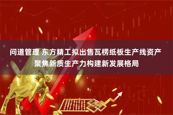 问道管理 东方精工拟出售瓦楞纸板生产线资产 聚焦新质生产力构建新发展格局