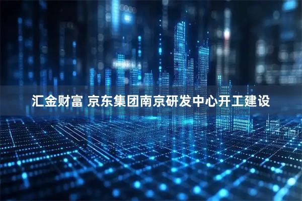汇金财富 京东集团南京研发中心开工建设
