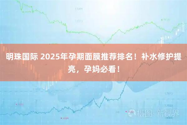 明珠国际 2025年孕期面膜推荐排名！补水修护提亮，孕妈必看！