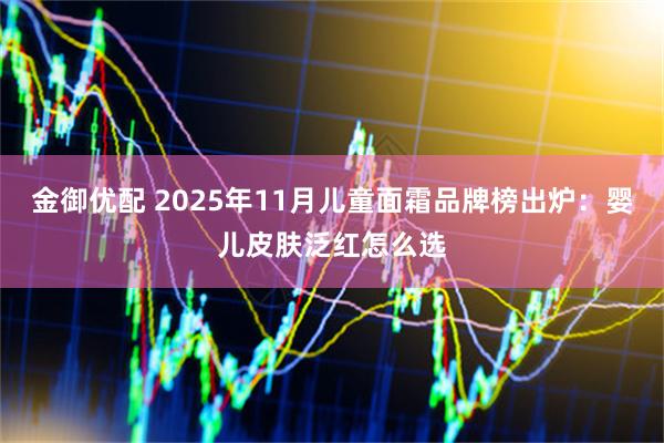 金御优配 2025年11月儿童面霜品牌榜出炉：婴儿皮肤泛红怎么选
