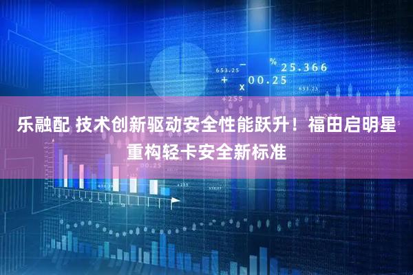 乐融配 技术创新驱动安全性能跃升！福田启明星重构轻卡安全新标准
