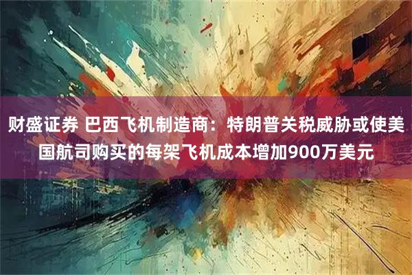 财盛证券 巴西飞机制造商：特朗普关税威胁或使美国航司购买的每架飞机成本增加900万美元