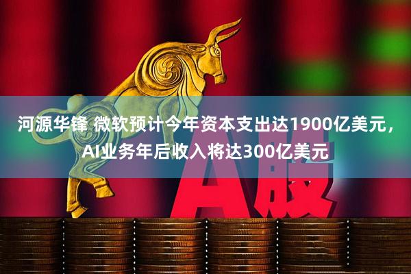 河源华锋 微软预计今年资本支出达1900亿美元，AI业务年后收入将达300亿美元