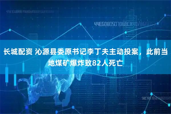 长城配资 沁源县委原书记李丁夫主动投案，此前当地煤矿爆炸致82人死亡