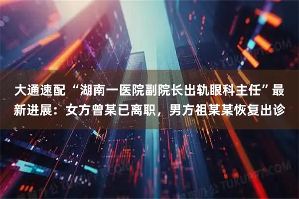 大通速配 “湖南一医院副院长出轨眼科主任”最新进展：女方曾某已离职，男方祖某某恢复出诊