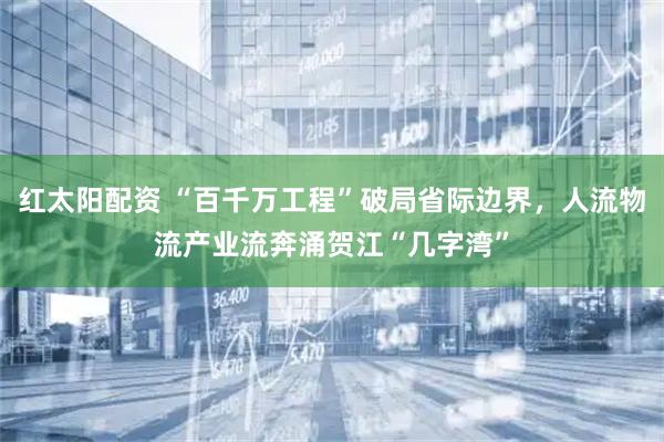 红太阳配资 “百千万工程”破局省际边界，人流物流产业流奔涌贺江“几字湾”